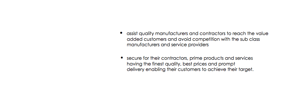  • assist quality manufacturers and contractors to reach the value added customers and avoid competition with the sub class manufacturers and service providers • secure for their contractors, prime products and services having the finest quality, best prices and prompt delivery enabling their customers to achieve their target. 
