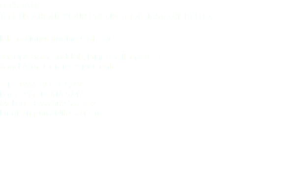 LET'S TALK
TELL US ABOUT YOUR PROJECT OR JUST SAY HELLO. International Trading Gate Ltd .Est Saudi Arabia, Jeddah, Prince Sultan Street – Saad Ajlan Commercial Centre Tel. : +966 12 616 5742
Fax : +966 12 616 5742
Mobile : +966 509 537 419
Email : n.poroli@itg-sa.com 